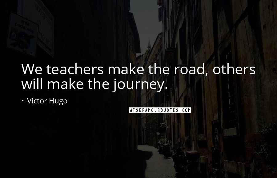 Victor Hugo Quotes: We teachers make the road, others will make the journey.