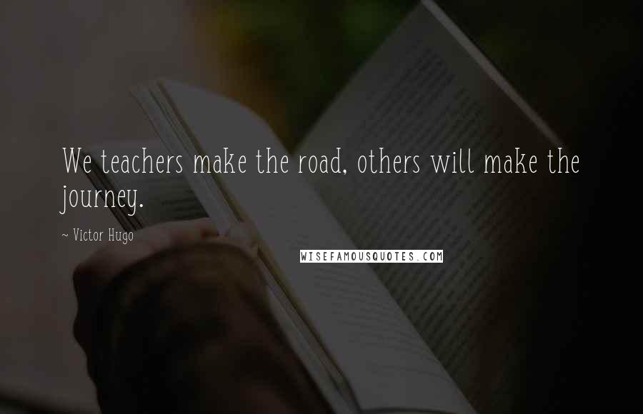 Victor Hugo Quotes: We teachers make the road, others will make the journey.