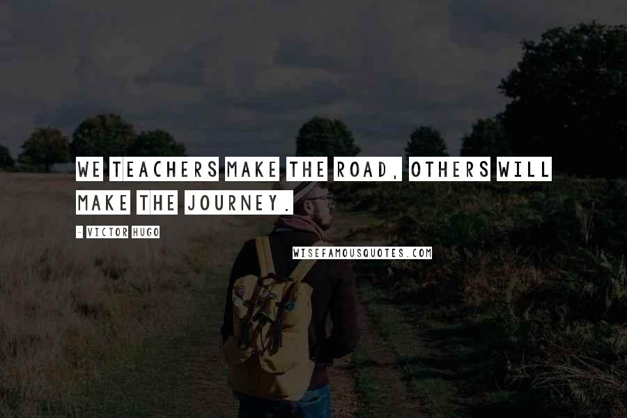 Victor Hugo Quotes: We teachers make the road, others will make the journey.