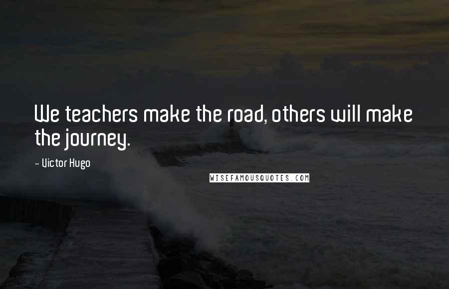 Victor Hugo Quotes: We teachers make the road, others will make the journey.