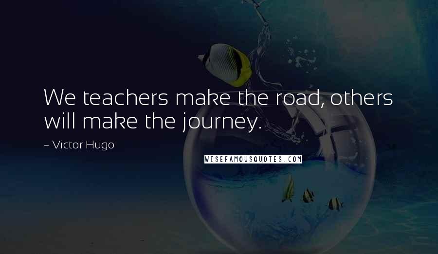 Victor Hugo Quotes: We teachers make the road, others will make the journey.