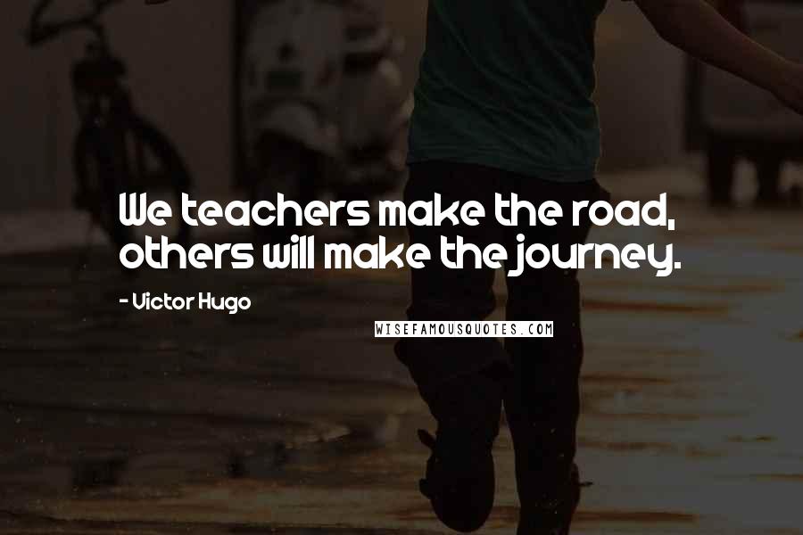 Victor Hugo Quotes: We teachers make the road, others will make the journey.