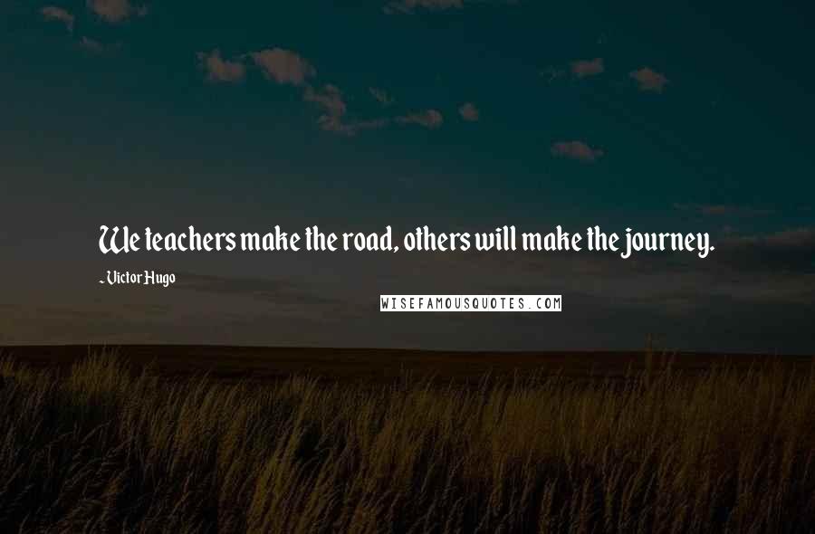 Victor Hugo Quotes: We teachers make the road, others will make the journey.