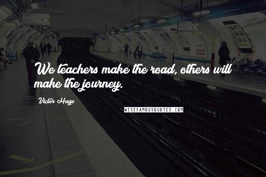 Victor Hugo Quotes: We teachers make the road, others will make the journey.