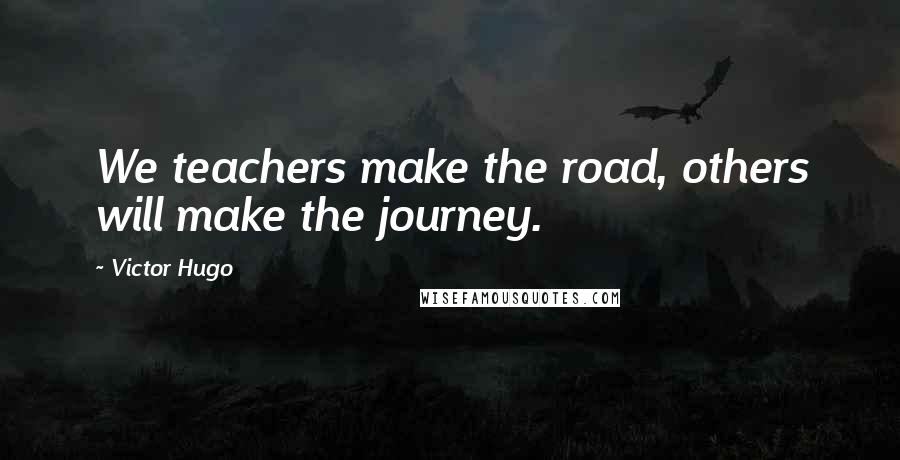 Victor Hugo Quotes: We teachers make the road, others will make the journey.