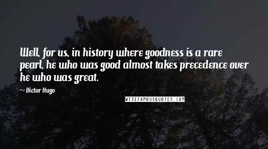 Victor Hugo Quotes: Well, for us, in history where goodness is a rare pearl, he who was good almost takes precedence over he who was great.