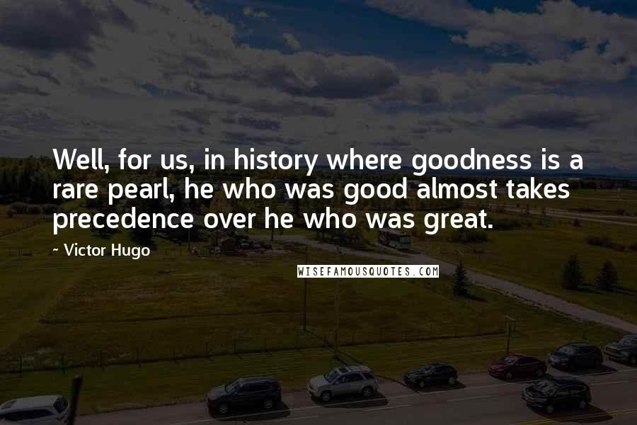 Victor Hugo Quotes: Well, for us, in history where goodness is a rare pearl, he who was good almost takes precedence over he who was great.