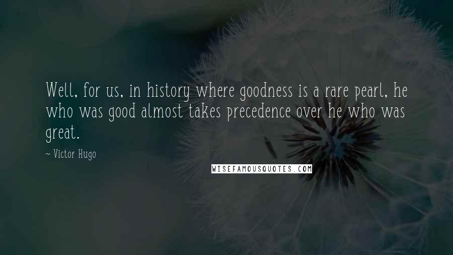 Victor Hugo Quotes: Well, for us, in history where goodness is a rare pearl, he who was good almost takes precedence over he who was great.