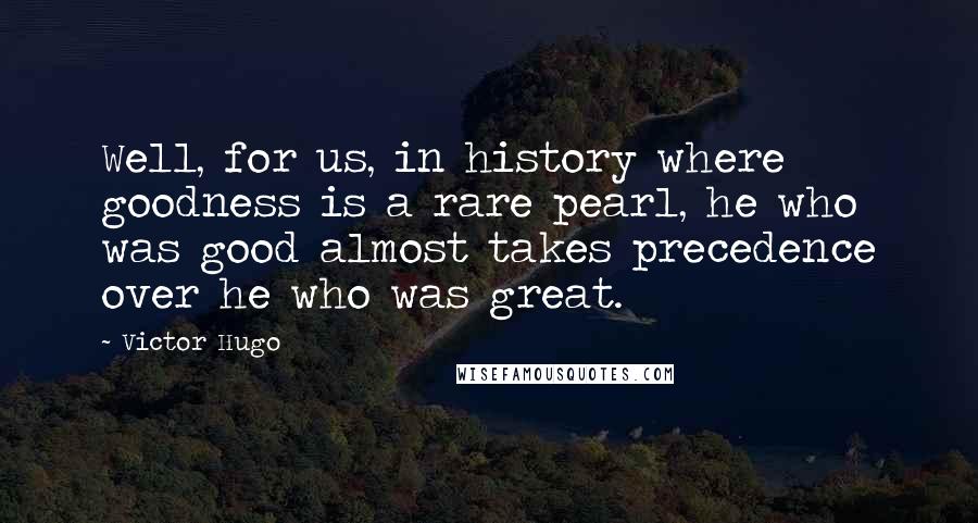 Victor Hugo Quotes: Well, for us, in history where goodness is a rare pearl, he who was good almost takes precedence over he who was great.