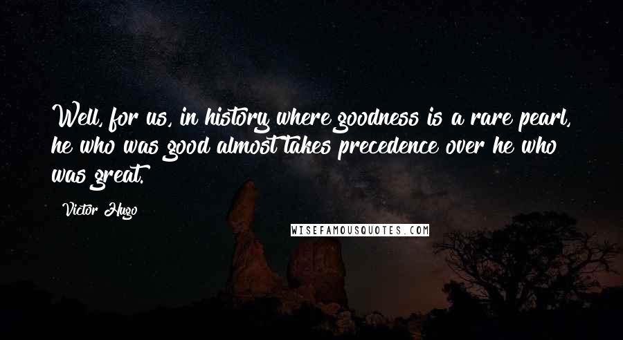 Victor Hugo Quotes: Well, for us, in history where goodness is a rare pearl, he who was good almost takes precedence over he who was great.