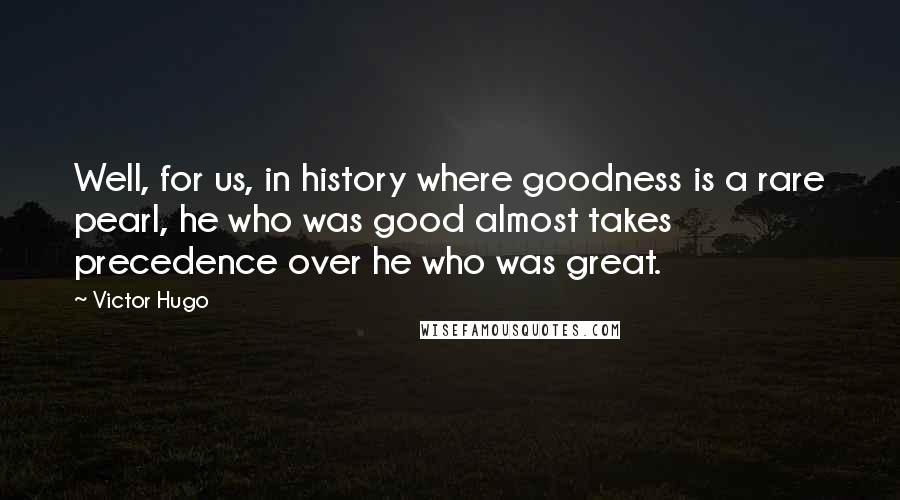 Victor Hugo Quotes: Well, for us, in history where goodness is a rare pearl, he who was good almost takes precedence over he who was great.