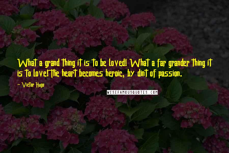 Victor Hugo Quotes: What a grand thing it is to be loved! What a far grander thing it is to love! The heart becomes heroic, by dint of passion.