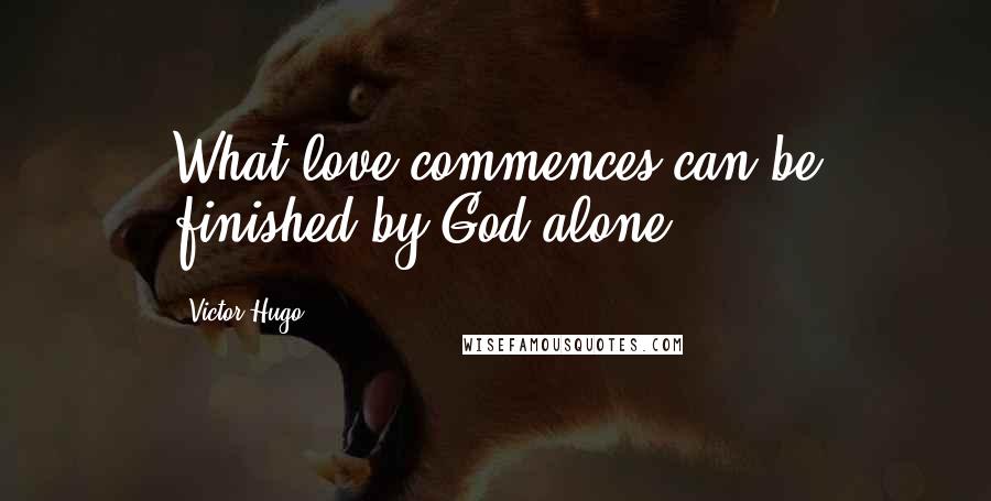 Victor Hugo Quotes: What love commences can be finished by God alone.