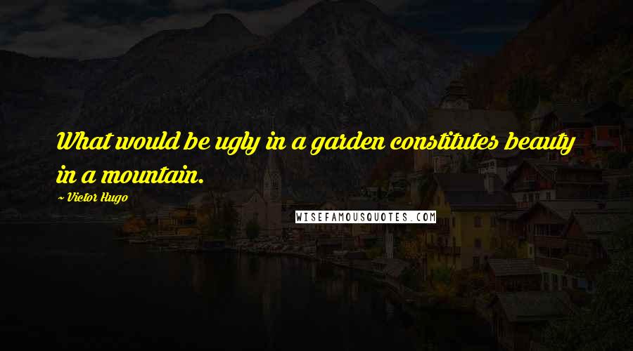 Victor Hugo Quotes: What would be ugly in a garden constitutes beauty in a mountain.