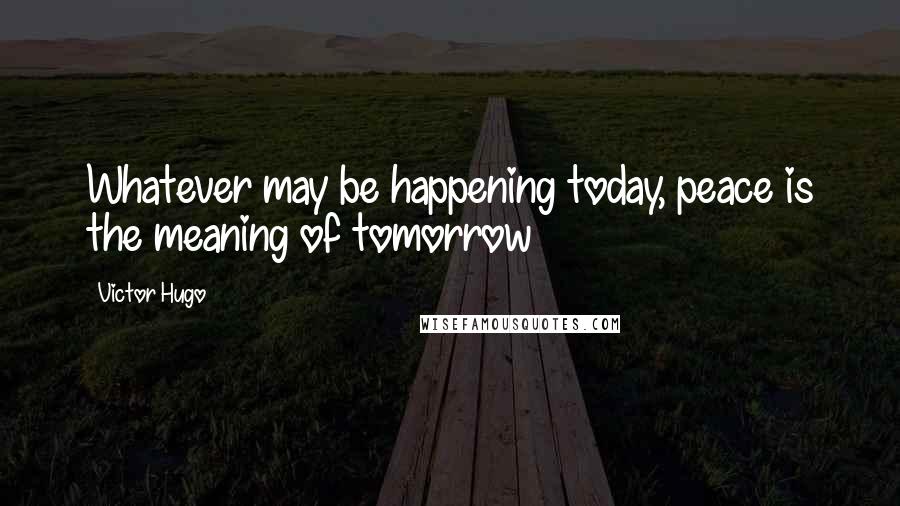 Victor Hugo Quotes: Whatever may be happening today, peace is the meaning of tomorrow