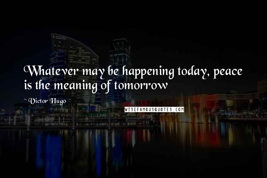 Victor Hugo Quotes: Whatever may be happening today, peace is the meaning of tomorrow