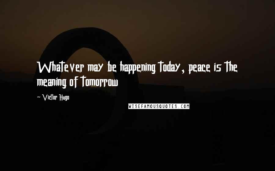 Victor Hugo Quotes: Whatever may be happening today, peace is the meaning of tomorrow