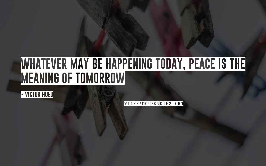 Victor Hugo Quotes: Whatever may be happening today, peace is the meaning of tomorrow