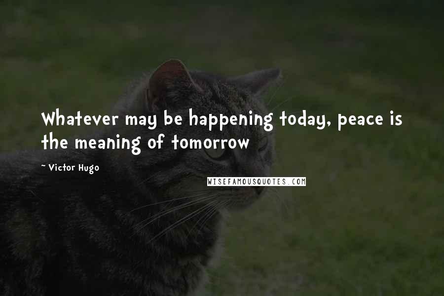 Victor Hugo Quotes: Whatever may be happening today, peace is the meaning of tomorrow