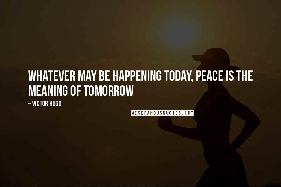 Victor Hugo Quotes: Whatever may be happening today, peace is the meaning of tomorrow