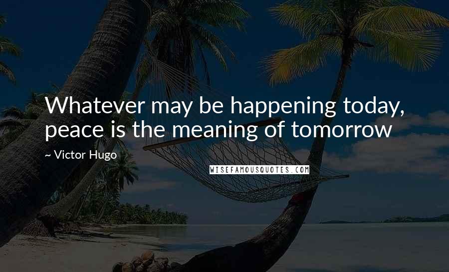 Victor Hugo Quotes: Whatever may be happening today, peace is the meaning of tomorrow