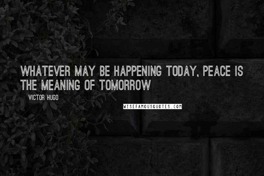 Victor Hugo Quotes: Whatever may be happening today, peace is the meaning of tomorrow