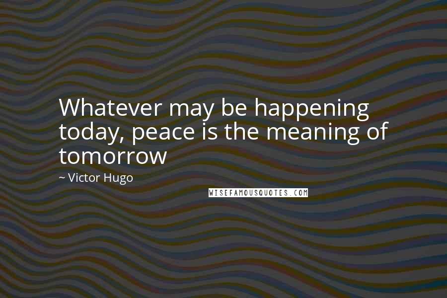 Victor Hugo Quotes: Whatever may be happening today, peace is the meaning of tomorrow