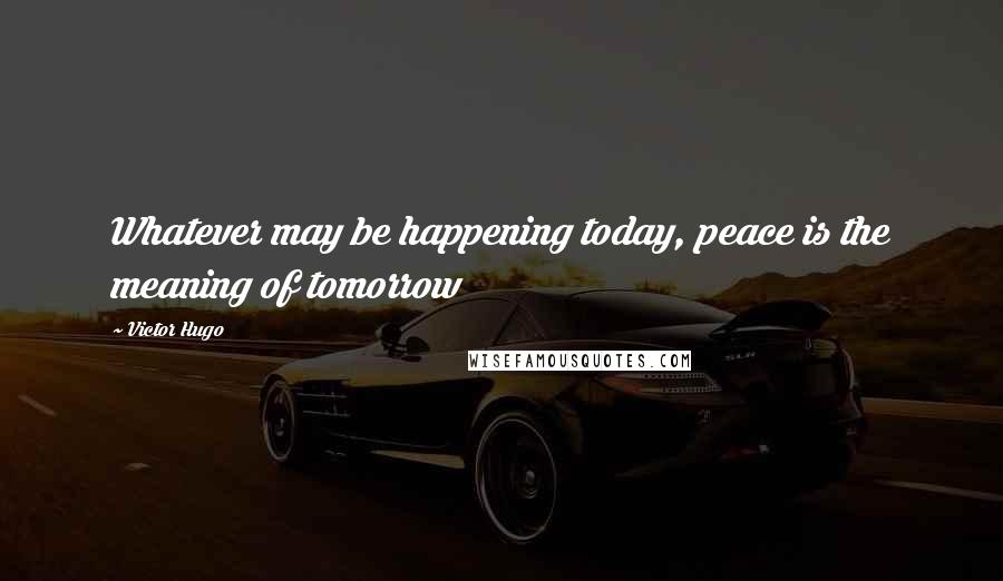 Victor Hugo Quotes: Whatever may be happening today, peace is the meaning of tomorrow