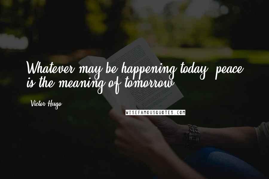 Victor Hugo Quotes: Whatever may be happening today, peace is the meaning of tomorrow