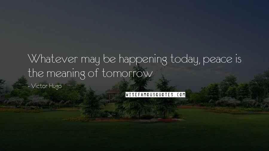 Victor Hugo Quotes: Whatever may be happening today, peace is the meaning of tomorrow