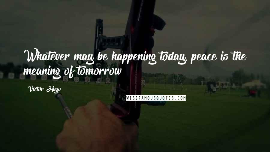 Victor Hugo Quotes: Whatever may be happening today, peace is the meaning of tomorrow