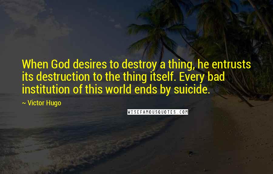 Victor Hugo Quotes: When God desires to destroy a thing, he entrusts its destruction to the thing itself. Every bad institution of this world ends by suicide.