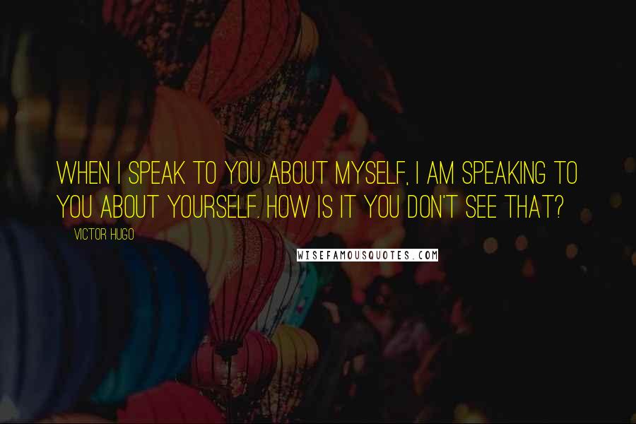 Victor Hugo Quotes: When I speak to you about myself, I am speaking to you about yourself. How is it you don't see that?