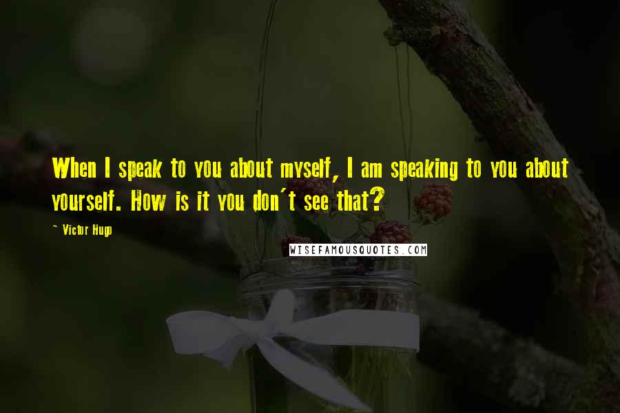 Victor Hugo Quotes: When I speak to you about myself, I am speaking to you about yourself. How is it you don't see that?