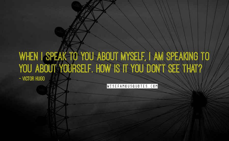 Victor Hugo Quotes: When I speak to you about myself, I am speaking to you about yourself. How is it you don't see that?