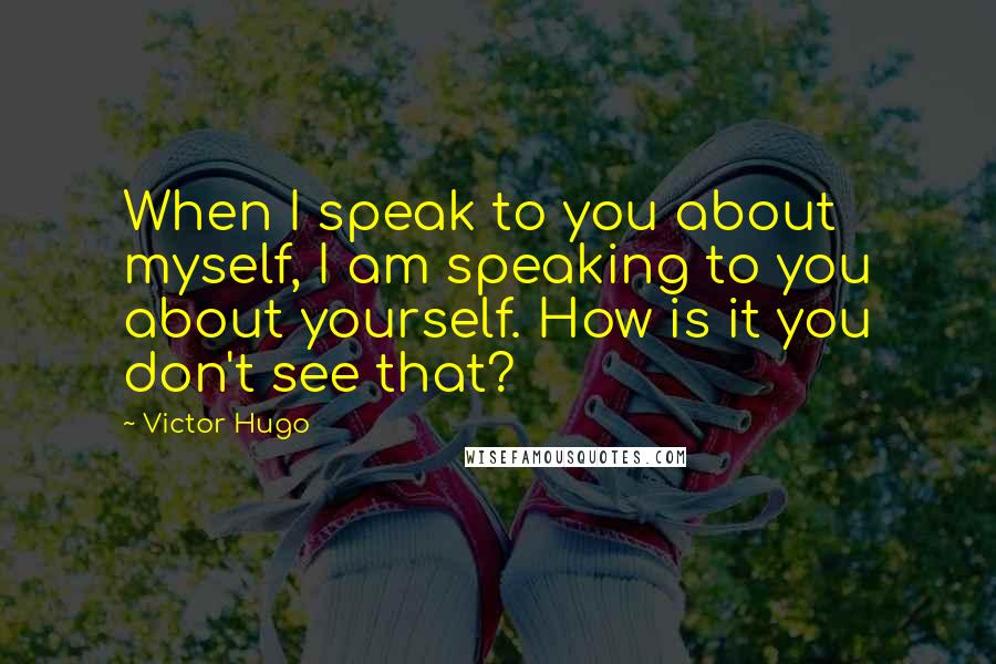 Victor Hugo Quotes: When I speak to you about myself, I am speaking to you about yourself. How is it you don't see that?