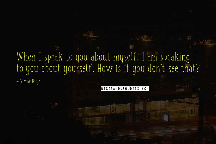 Victor Hugo Quotes: When I speak to you about myself, I am speaking to you about yourself. How is it you don't see that?