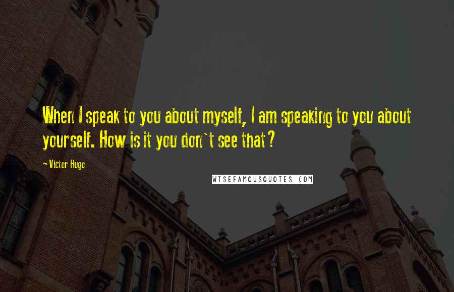 Victor Hugo Quotes: When I speak to you about myself, I am speaking to you about yourself. How is it you don't see that?