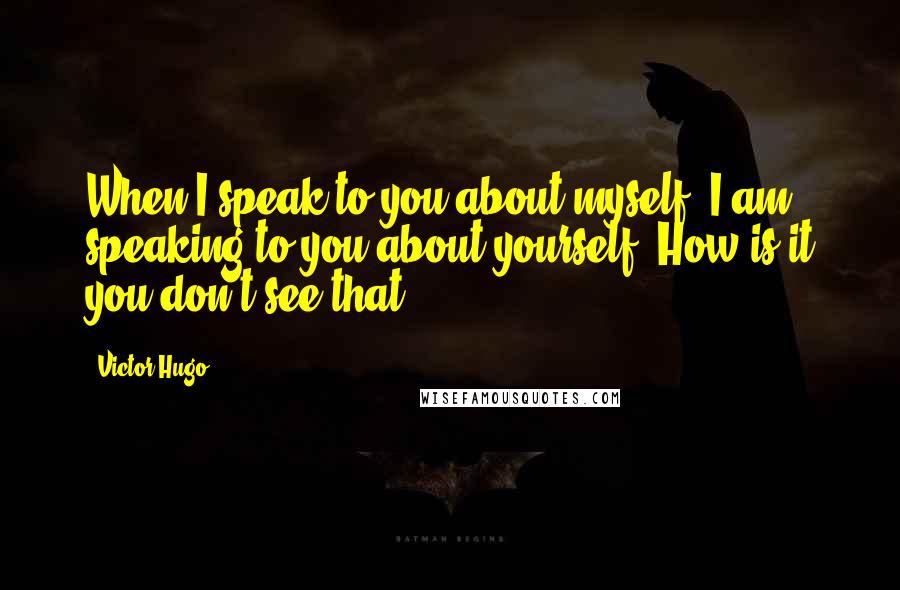 Victor Hugo Quotes: When I speak to you about myself, I am speaking to you about yourself. How is it you don't see that?