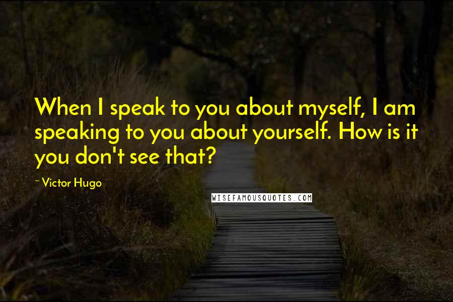 Victor Hugo Quotes: When I speak to you about myself, I am speaking to you about yourself. How is it you don't see that?