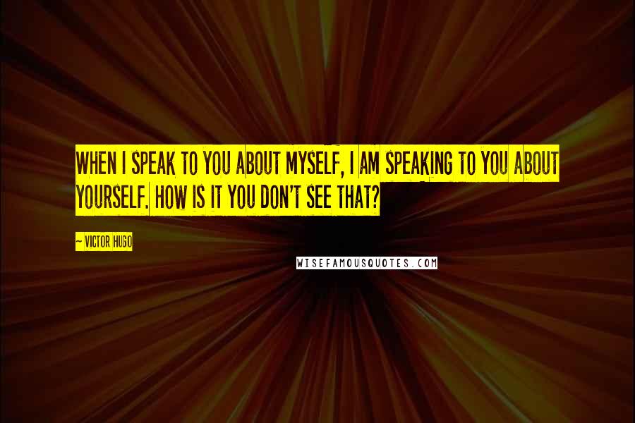 Victor Hugo Quotes: When I speak to you about myself, I am speaking to you about yourself. How is it you don't see that?