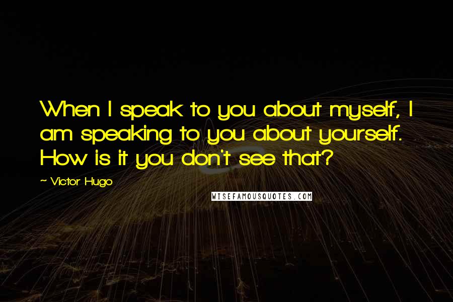 Victor Hugo Quotes: When I speak to you about myself, I am speaking to you about yourself. How is it you don't see that?