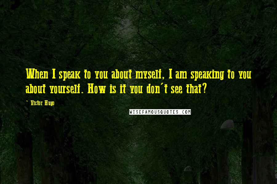 Victor Hugo Quotes: When I speak to you about myself, I am speaking to you about yourself. How is it you don't see that?