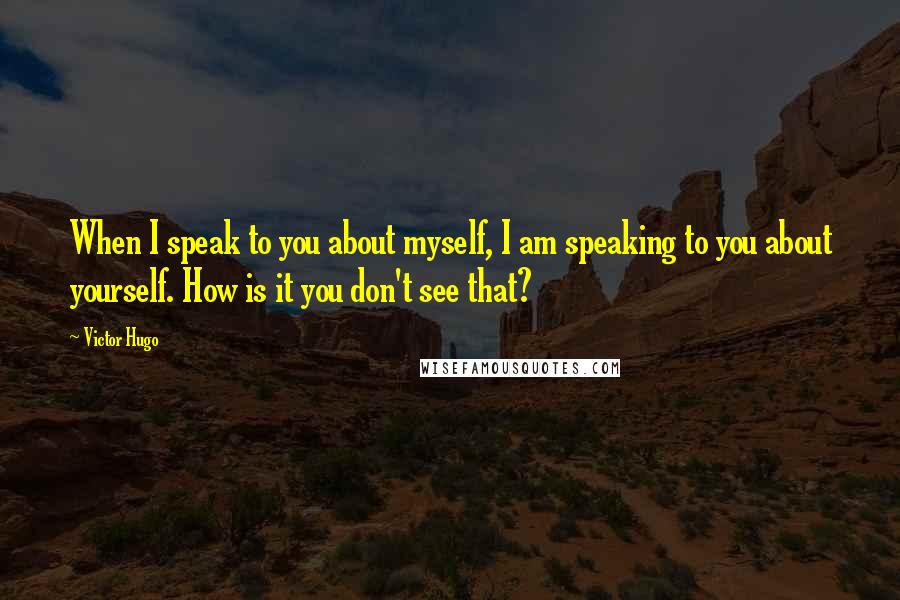 Victor Hugo Quotes: When I speak to you about myself, I am speaking to you about yourself. How is it you don't see that?