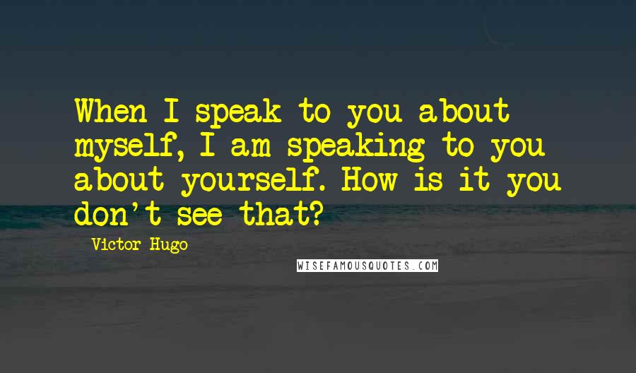 Victor Hugo Quotes: When I speak to you about myself, I am speaking to you about yourself. How is it you don't see that?