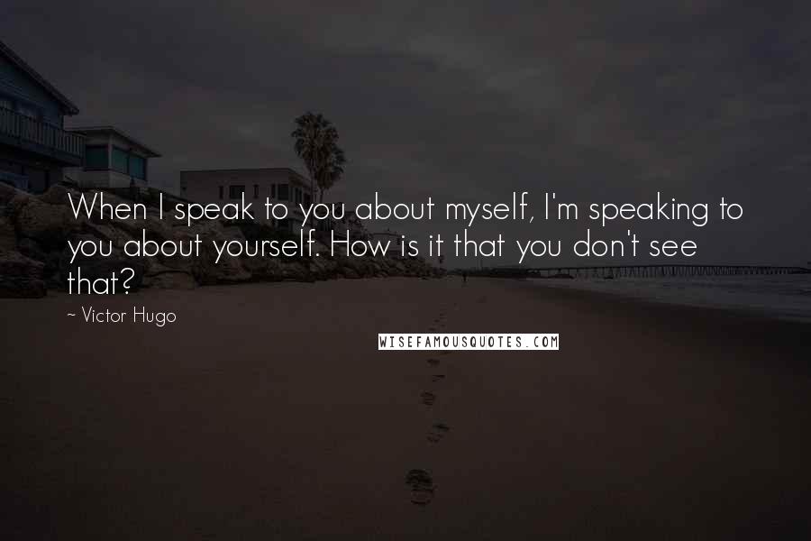 Victor Hugo Quotes: When I speak to you about myself, I'm speaking to you about yourself. How is it that you don't see that?