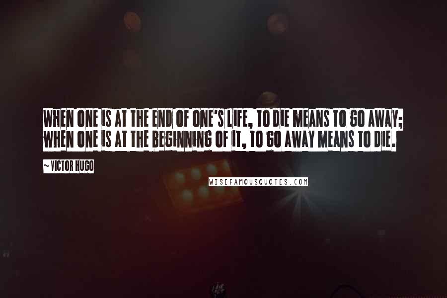Victor Hugo Quotes: When one is at the end of one's life, to die means to go away; when one is at the beginning of it, to go away means to die.