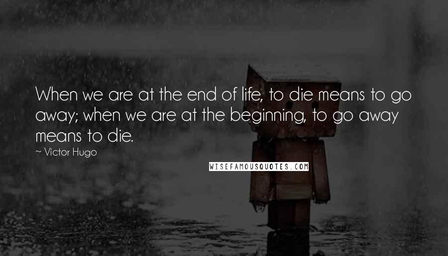 Victor Hugo Quotes: When we are at the end of life, to die means to go away; when we are at the beginning, to go away means to die.