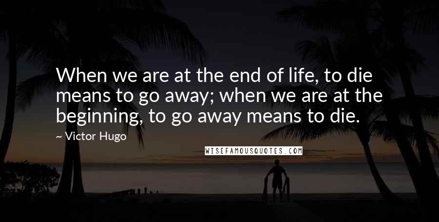 Victor Hugo Quotes: When we are at the end of life, to die means to go away; when we are at the beginning, to go away means to die.