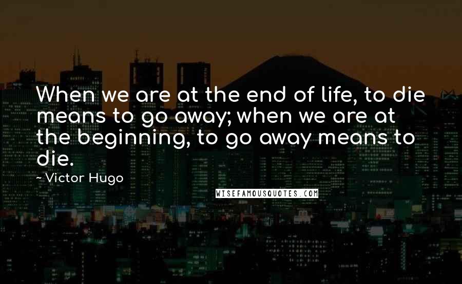 Victor Hugo Quotes: When we are at the end of life, to die means to go away; when we are at the beginning, to go away means to die.